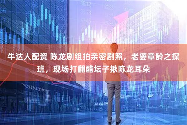 牛达人配资 陈龙剧组拍亲密剧照，老婆章龄之探班，现场打翻醋坛子揪陈龙耳朵