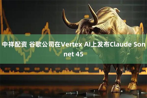 中祥配资 谷歌公司在Vertex AI上发布Claude Sonnet 45