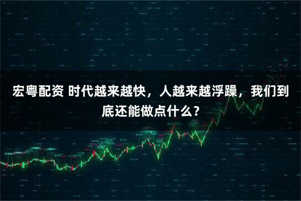 宏粤配资 时代越来越快，人越来越浮躁，我们到底还能做点什么？