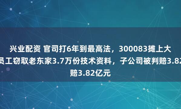兴业配资 官司打6年到最高法，300083摊上大事！员工窃取老东家3.7万份技术资料，子公司被判赔3.82亿元
