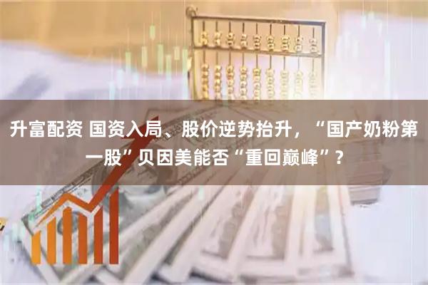 升富配资 国资入局、股价逆势抬升，“国产奶粉第一股”贝因美能否“重回巅峰”？