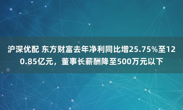 沪深优配 东方财富去年净利同比增25.75%至120.85亿元，董事长薪酬降至500万元以下