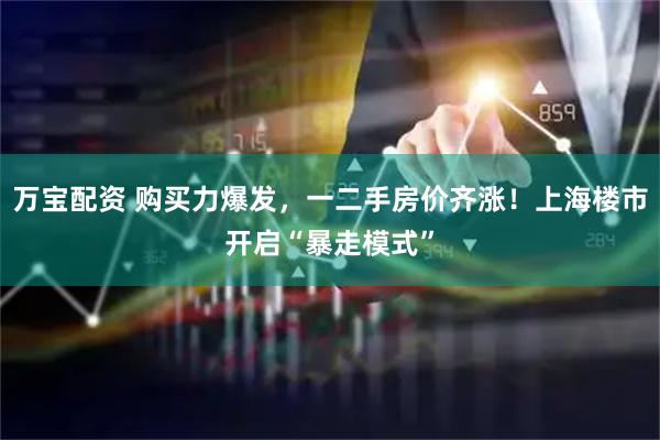 万宝配资 购买力爆发，一二手房价齐涨！上海楼市开启“暴走模式”