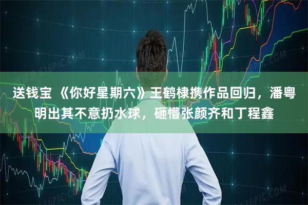 送钱宝 《你好星期六》王鹤棣携作品回归，潘粤明出其不意扔水球，砸懵张颜齐和丁程鑫