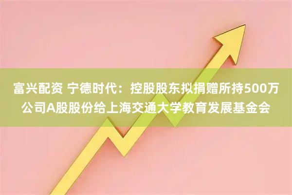 富兴配资 宁德时代：控股股东拟捐赠所持500万公司A股股份给上海交通大学教育发展基金会
