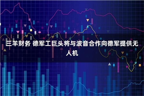 三羊财务 德军工巨头将与波音合作向德军提供无人机