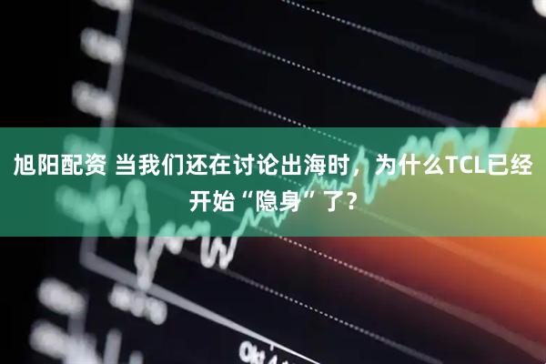 旭阳配资 当我们还在讨论出海时，为什么TCL已经开始“隐身”了？