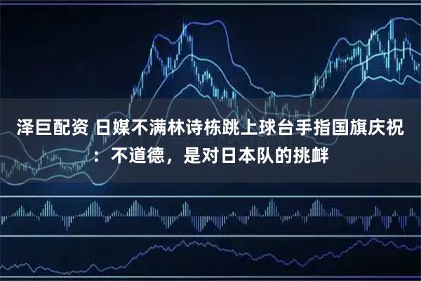泽巨配资 日媒不满林诗栋跳上球台手指国旗庆祝：不道德，是对日本队的挑衅