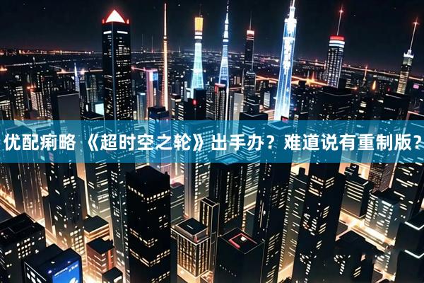 优配痢略 《超时空之轮》出手办？难道说有重制版？