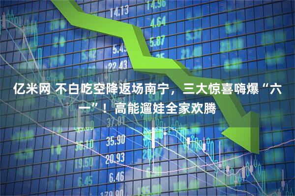 亿米网 不白吃空降返场南宁，三大惊喜嗨爆“六一”！高能遛娃全家欢腾