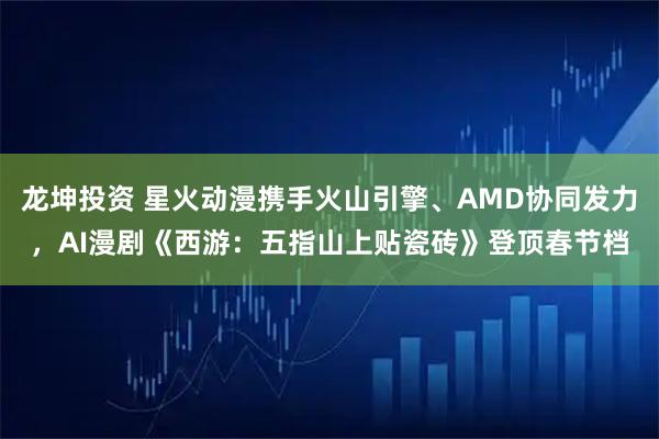 龙坤投资 星火动漫携手火山引擎、AMD协同发力，AI漫剧《西游：五指山上贴瓷砖》登顶春节档